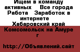 Ищем в команду активных. - Все города Работа » Заработок в интернете   . Хабаровский край,Комсомольск-на-Амуре г.